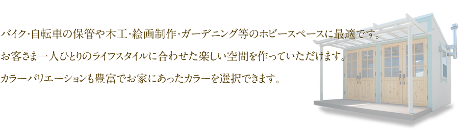 バイク・自転車の保管や木工・絵画制作・ガーデニング等のホビースペースに最適です。お客さま一人ひとりのライフスタイルに合わせた楽しい空間を作っていただけます。カラーバリエーションも豊富でお家にあったカラーを選択できます。